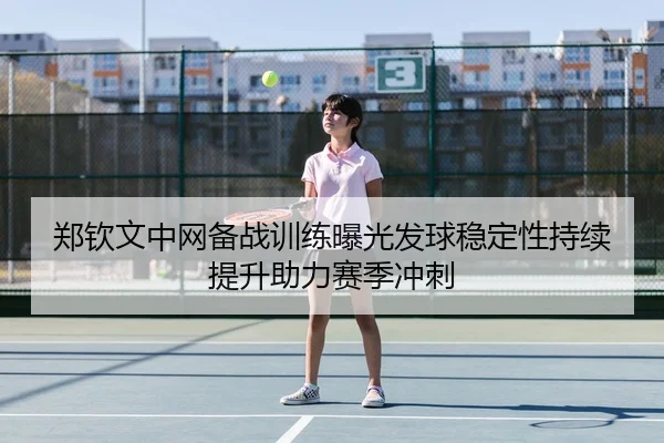 郑钦文中网备战训练曝光发球稳定性持续提升助力赛季冲刺