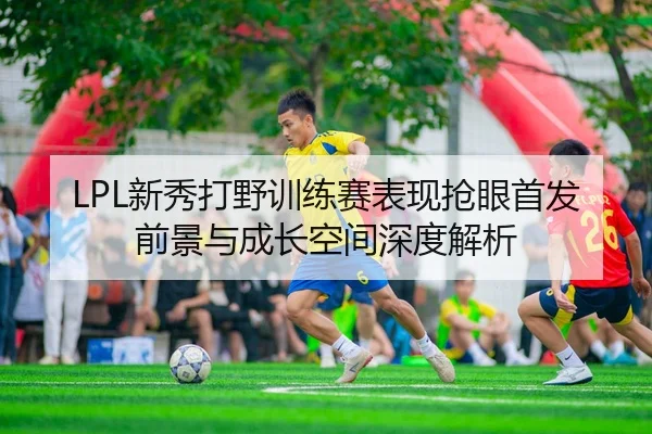LPL新秀打野训练赛表现抢眼首发前景与成长空间深度解析